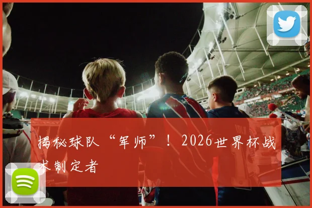 揭秘球队“军师”！2026世界杯战术制定者