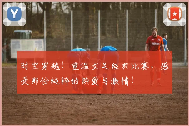 时空穿越！重温女足经典比赛，感受那份纯粹的热爱与激情！