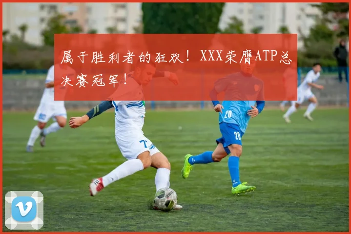 属于胜利者的狂欢！XXX荣膺ATP总决赛冠军！
