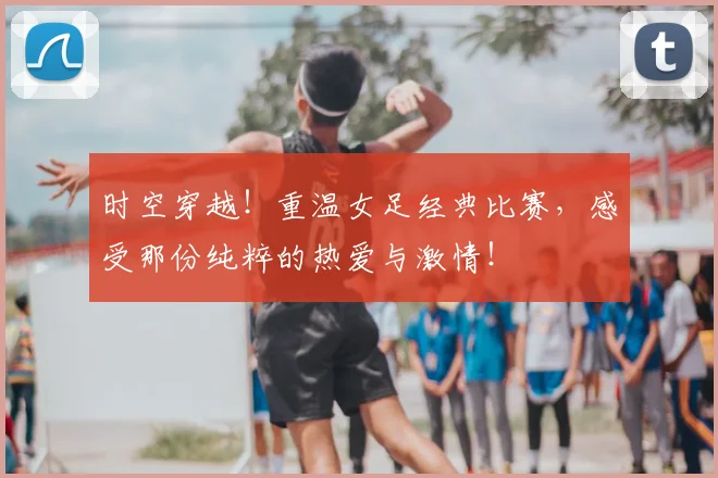 时空穿越！重温女足经典比赛，感受那份纯粹的热爱与激情！