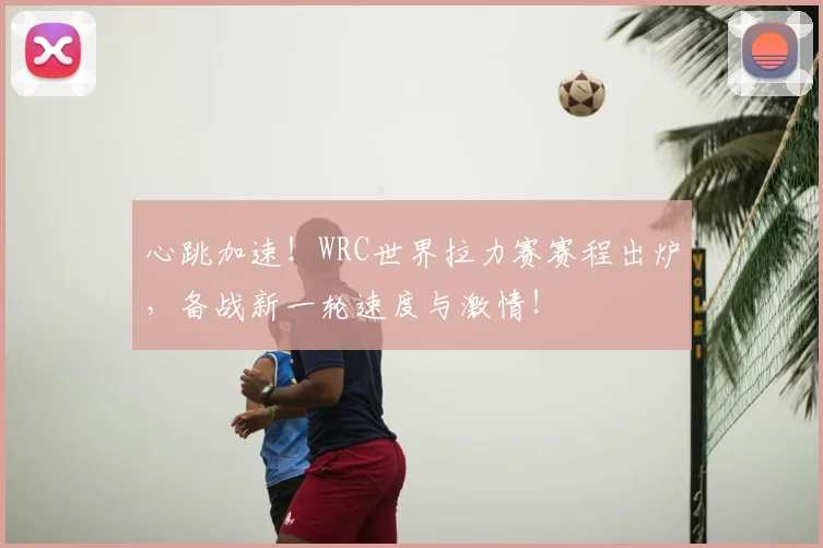 心跳加速！WRC世界拉力赛赛程出炉，备战新一轮速度与激情！